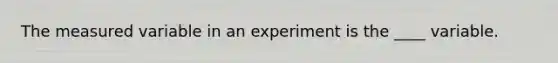 The measured variable in an experiment is the ____ variable.