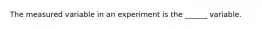 The measured variable in an experiment is the ______ variable.