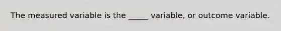 The measured variable is the _____ variable, or outcome variable.