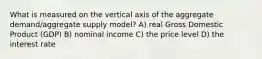 What is measured on the vertical axis of the aggregate demand/aggregate supply model? A) real Gross Domestic Product (GDP) B) nominal income C) the price level D) the interest rate