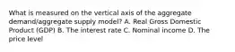 What is measured on the vertical axis of the aggregate​ demand/aggregate supply​ model? A. Real Gross Domestic Product​ (GDP) B. The interest rate C. Nominal income D. The price level