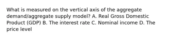 What is measured on the vertical axis of the aggregate​ demand/aggregate supply​ model? A. Real Gross Domestic Product​ (GDP) B. The interest rate C. Nominal income D. The price level