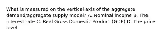 What is measured on the vertical axis of the aggregate​ demand/aggregate supply​ model? A. Nominal income B. The interest rate C. Real Gross Domestic Product​ (GDP) D. The price level