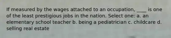 If measured by the wages attached to an occupation, ____ is one of the least prestigious jobs in the nation. Select one: a. an elementary school teacher b. being a pediatrician c. childcare d. selling real estate