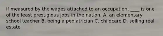 If measured by the wages attached to an occupation, ____ is one of the least prestigious jobs in the nation. A. an elementary school teacher B. being a pediatrician C. childcare D. selling real estate