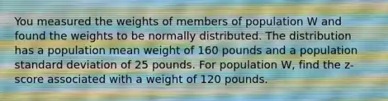 You measured the weights of members of population W and found the weights to be normally distributed. The distribution has a population mean weight of 160 pounds and a population standard deviation of 25 pounds. For population W, find the z-score associated with a weight of 120 pounds.