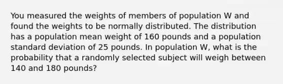 You measured the weights of members of population W and found the weights to be normally distributed. The distribution has a population mean weight of 160 pounds and a population standard deviation of 25 pounds. In population W, what is the probability that a randomly selected subject will weigh between 140 and 180 pounds?