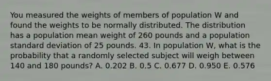 You measured the weights of members of population W and found the weights to be normally distributed. The distribution has a population mean weight of 260 pounds and a population standard deviation of 25 pounds. 43. In population W, what is the probability that a randomly selected subject will weigh between 140 and 180 pounds? A. 0.202 B. 0.5 C. 0.677 D. 0.950 E. 0.576