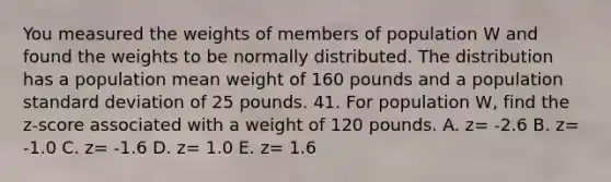 You measured the weights of members of population W and found the weights to be normally distributed. The distribution has a population mean weight of 160 pounds and a population standard deviation of 25 pounds. 41. For population W, find the z-score associated with a weight of 120 pounds. A. z= -2.6 B. z= -1.0 C. z= -1.6 D. z= 1.0 E. z= 1.6