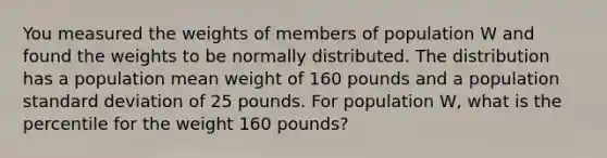 You measured the weights of members of population W and found the weights to be normally distributed. The distribution has a population mean weight of 160 pounds and a population standard deviation of 25 pounds. For population W, what is the percentile for the weight 160 pounds?