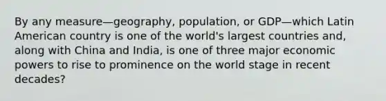 By any measure—geography, population, or GDP—which Latin American country is one of the world's largest countries and, along with China and India, is one of three major economic powers to rise to prominence on the world stage in recent decades?