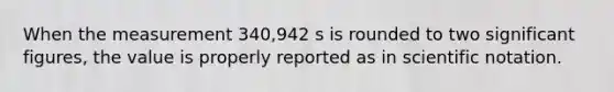 When the measurement 340,942 s is rounded to two significant figures, the value is properly reported as in scientific notation.