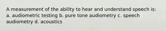 A measurement of the ability to hear and understand speech is: a. audiometric testing b. pure tone audiometry c. speech audiometry d. acoustics