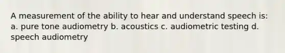 A measurement of the ability to hear and understand speech is: a. pure tone audiometry b. acoustics c. audiometric testing d. speech audiometry