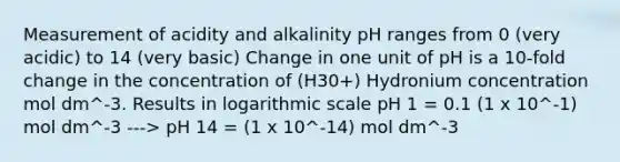 Measurement of acidity and alkalinity pH ranges from 0 (very acidic) to 14 (very basic) Change in one unit of pH is a 10-fold change in the concentration of (H30+) Hydronium concentration mol dm^-3. Results in logarithmic scale pH 1 = 0.1 (1 x 10^-1) mol dm^-3 ---> pH 14 = (1 x 10^-14) mol dm^-3