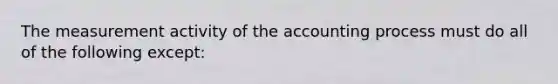 The measurement activity of the accounting process must do all of the following except: