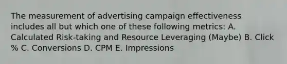 The measurement of advertising campaign effectiveness includes all but which one of these following metrics: A. Calculated Risk-taking and Resource Leveraging (Maybe) B. Click % C. Conversions D. CPM E. Impressions