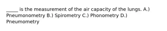 _____ is the measurement of the air capacity of the lungs. A.) Pneumonometry B.) Spirometry C.) Phonometry D.) Pneumometry