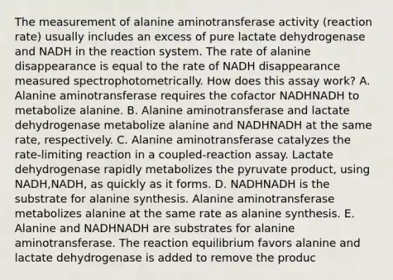 The measurement of alanine aminotransferase activity (reaction rate) usually includes an excess of pure lactate dehydrogenase and NADH in the reaction system. The rate of alanine disappearance is equal to the rate of NADH disappearance measured spectrophotometrically. How does this assay work? A. Alanine aminotransferase requires the cofactor NADHNADH to metabolize alanine. B. Alanine aminotransferase and lactate dehydrogenase metabolize alanine and NADHNADH at the same rate, respectively. C. Alanine aminotransferase catalyzes the rate‑limiting reaction in a coupled‑reaction assay. Lactate dehydrogenase rapidly metabolizes the pyruvate product, using NADH,NADH, as quickly as it forms. D. NADHNADH is the substrate for alanine synthesis. Alanine aminotransferase metabolizes alanine at the same rate as alanine synthesis. E. Alanine and NADHNADH are substrates for alanine aminotransferase. The reaction equilibrium favors alanine and lactate dehydrogenase is added to remove the produc