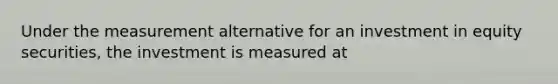 Under the measurement alternative for an investment in equity securities, the investment is measured at