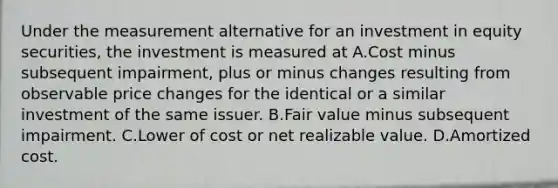 Under the measurement alternative for an investment in equity securities, the investment is measured at A.Cost minus subsequent impairment, plus or minus changes resulting from observable price changes for the identical or a similar investment of the same issuer. B.Fair value minus subsequent impairment. C.Lower of cost or net realizable value. D.Amortized cost.