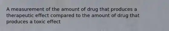 A measurement of the amount of drug that produces a therapeutic effect compared to the amount of drug that produces a toxic effect