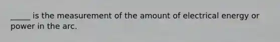 _____ is the measurement of the amount of electrical energy or power in the arc.