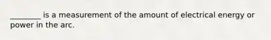 ________ is a measurement of the amount of electrical energy or power in the arc.