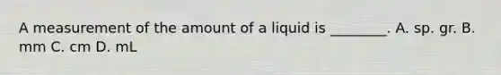 A measurement of the amount of a liquid is​ ________. A. sp. gr. B. mm C. cm D. mL