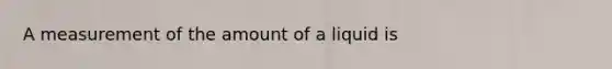 A measurement of the amount of a liquid is