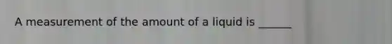 A measurement of the amount of a liquid is​ ______