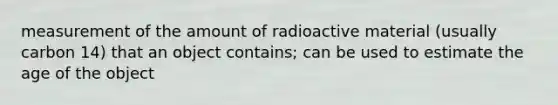 measurement of the amount of radioactive material (usually carbon 14) that an object contains; can be used to estimate the age of the object