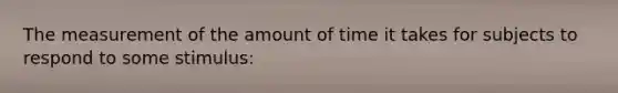 The measurement of the amount of time it takes for subjects to respond to some stimulus: