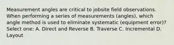 Measurement angles are critical to jobsite field observations. When performing a series of measurements (angles), which angle method is used to eliminate systematic (equipment error)? Select one: A. Direct and Reverse B. Traverse C. Incremental D. Layout