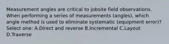 Measurement angles are critical to jobsite field observations. When performing a series of measurements (angles), which angle method is used to eliminate systematic (equipment error)? Select one: A.Direct and reverse B.Incremental C.Layout D.Traverse