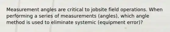 Measurement angles are critical to jobsite field operations. When performing a series of measurements (angles), which angle method is used to eliminate systemic (equipment error)?