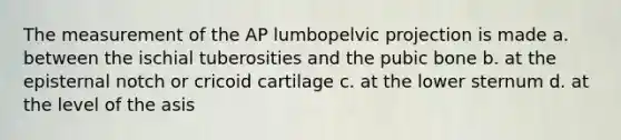 The measurement of the AP lumbopelvic projection is made a. between the ischial tuberosities and the pubic bone b. at the episternal notch or cricoid cartilage c. at the lower sternum d. at the level of the asis