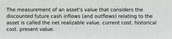 The measurement of an asset's value that considers the discounted future cash inflows (and outflows) relating to the asset is called the net realizable value. current cost. historical cost. present value.