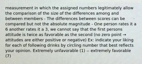 measurement in which the assigned numbers legitimately allow the comparison of the size of the differences among and between members - The differences between scores can be compared but not the absolute magnitude - One person rates it a 6 another rates it a 3, we cannot say that the first persons attitude is twice as favorable as the second (no zero point → attitudes are either positive or negative) Ex: indicate your liking for each of following drinks by circling number that best reflects your opinion. Extremely unfavorable (1) -- extremely favorable (7)