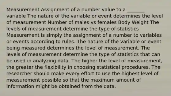 Measurement Assignment of a number value to a _______ variable The nature of the variable or event determines the level of measurement Number of males vs females Body Weight The levels of measurement determine the type of statistics Measurement is simply the assignment of a number to variables or events according to rules. The nature of the variable or event being measured determines the level of measurement. The levels of measurement determine the type of statistics that can be used in analyzing data. The higher the level of measurement, the greater the flexibility in choosing statistical procedures. The researcher should make every effort to use the highest level of measurement possible so that the maximum amount of information might be obtained from the data.