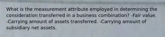 What is the measurement attribute employed in determining the consideration transferred in a business combination? -Fair value. -Carrying amount of assets transferred. -Carrying amount of subsidiary net assets.