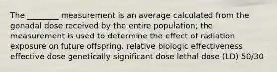 The ________ measurement is an average calculated from the gonadal dose received by the entire population; the measurement is used to determine the effect of radiation exposure on future offspring. relative biologic effectiveness effective dose genetically significant dose lethal dose (LD) 50/30