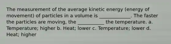 The measurement of the average kinetic energy (energy of movement) of particles in a volume is _____________. The faster the particles are moving, the ___________ the temperature. a. Temperature; higher b. Heat; lower c. Temperature; lower d. Heat; higher