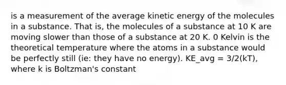 is a measurement of the average kinetic energy of the molecules in a substance. That is, the molecules of a substance at 10 K are moving slower than those of a substance at 20 K. 0 Kelvin is the theoretical temperature where the atoms in a substance would be perfectly still (ie: they have no energy). KE_avg = 3/2(kT), where k is Boltzman's constant