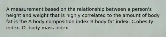 A measurement based on the relationship between a person's height and weight that is highly correlated to the amount of body fat is the A.body composition index B.body fat index. C.obesity index. D. body mass index.