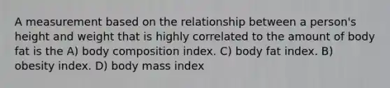 A measurement based on the relationship between a person's height and weight that is highly correlated to the amount of body fat is the A) body composition index. C) body fat index. B) obesity index. D) body mass index