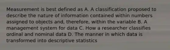 Measurement is best defined as A. A classification proposed to describe the nature of information contained within numbers assigned to objects and, therefore, within the variable B. A management system for data C. How a researcher classifies ordinal and nominal data D. The manner in which data is transformed into descriptive statistics