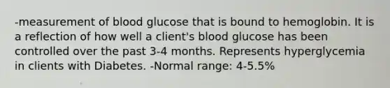 -measurement of blood glucose that is bound to hemoglobin. It is a reflection of how well a client's blood glucose has been controlled over the past 3-4 months. Represents hyperglycemia in clients with Diabetes. -Normal range: 4-5.5%