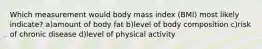 Which measurement would body mass index (BMI) most likely indicate? a)amount of body fat b)level of body composition c)risk of chronic disease d)level of physical activity