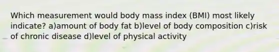 Which measurement would body mass index (BMI) most likely indicate? a)amount of body fat b)level of body composition c)risk of chronic disease d)level of physical activity